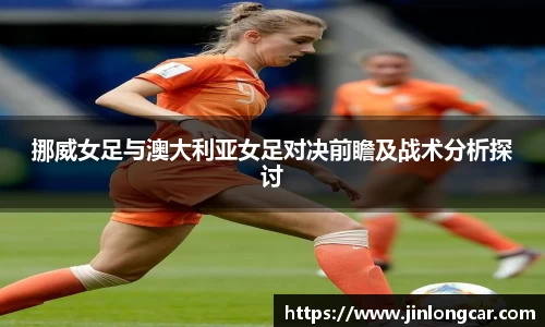 挪威女足与澳大利亚女足对决前瞻及战术分析探讨